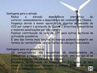 Vantagens para o estado
   Reduz      a     elevada     dependência     energética        do
   exterior, nomeadamente a dependência em combustíveis fósseis.
   Poupança devido à menor aquisição de direitos de emissão de
   CO2 por cumprir o protocolo de Quioto e directivas comunitárias
   e menores penalizações por não cumprir;
   Possível contribuição de cota de GEE para outros sectores da
   actividade económica;
   É uma das fontes mais baratas de energia podendo competir em
   termos de rentabilidade com as fontes de energia tradicionais.

Vantagens para os promotores
   Os aerogeradores não necessitam de abastecimento de
   combustível e requerem escassa manutenção, uma vez que só se
   procede à sua revisão em cada seis meses.
   Excelente rentabilidade do investimento. Em menos de seis
   meses, o aerogerador recupera a energia gasta com o seu
   fabrico, instalação e manutenção.
 