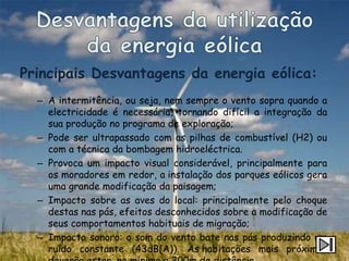 Principais Desvantagens da energia eólica:
  – A intermitência, ou seja, nem sempre o vento sopra quando a
    electricidade é necessária, tornando difícil a integração da
    sua produção no programa de exploração;
  – Pode ser ultrapassado com as pilhas de combustível (H2) ou
    com a técnica da bombagem hidroeléctrica.
  – Provoca um impacto visual considerável, principalmente para
    os moradores em redor, a instalação dos parques eólicos gera
    uma grande modificação da paisagem;
  – Impacto sobre as aves do local: principalmente pelo choque
    destas nas pás, efeitos desconhecidos sobre a modificação de
    seus comportamentos habituais de migração;
  – Impacto sonoro: o som do vento bate nas pás produzindo um
    ruído constante (43dB(A)). As habitações mais próximas
 