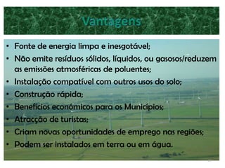 • Fonte de energia limpa e inesgotável;
• Não emite resíduos sólidos, líquidos, ou gasosos/reduzem
  as emissões atmosféricas de poluentes;
• Instalação compatível com outros usos do solo;
• Construção rápida;
• Benefícios económicos para os Municípios;
• Atracção de turistas;
• Criam novas oportunidades de emprego nas regiões;
• Podem ser instalados em terra ou em água.
                                                       13
 