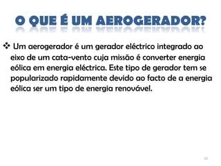 O QUE É UM AEROGERADOR?
 Um aerogerador é um gerador eléctrico integrado ao
  eixo de um cata-vento cuja missão é converter energia
  eólica em energia eléctrica. Este tipo de gerador tem se
  popularizado rapidamente devido ao facto de a energia
  eólica ser um tipo de energia renovável.




                                                       15
 