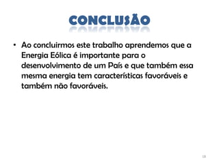 CONCLUSÃO
• Ao concluirmos este trabalho aprendemos que a
  Energia Eólica é importante para o
  desenvolvimento de um País e que também essa
  mesma energia tem características favoráveis e
  também não favoráveis.




                                                   18
 