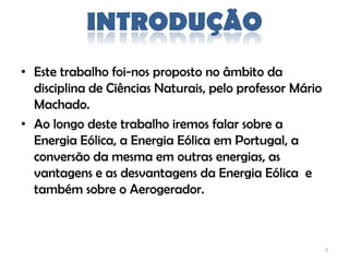 INTRODUÇÃO
• Este trabalho foi-nos proposto no âmbito da
  disciplina de Ciências Naturais, pelo professor Mário
  Machado.
• Ao longo deste trabalho iremos falar sobre a
  Energia Eólica, a Energia Eólica em Portugal, a
  conversão da mesma em outras energias, as
  vantagens e as desvantagens da Energia Eólica e
  também sobre o Aerogerador.



                                                          2
 