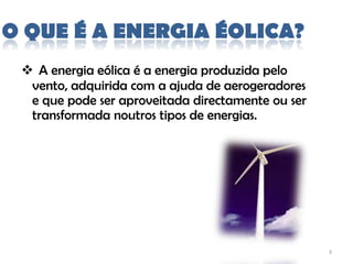 O QUE É A ENERGIA ÉOLICA?
  A energia eólica é a energia produzida pelo
  vento, adquirida com a ajuda de aerogeradores
  e que pode ser aproveitada directamente ou ser
  transformada noutros tipos de energias.




                                                   3
 