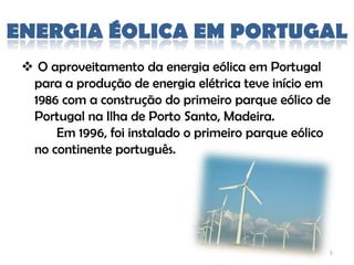 ENERGIA ÉOLICA EM PORTUGAL
  O aproveitamento da energia eólica em Portugal
  para a produção de energia elétrica teve início em
  1986 com a construção do primeiro parque eólico de
  Portugal na Ilha de Porto Santo, Madeira.
      Em 1996, foi instalado o primeiro parque eólico
  no continente português.




                                                    5
 