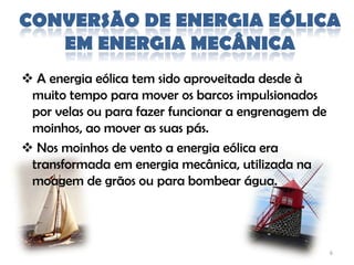 CONVERSÃO DE ENERGIA EÓLICA
   EM ENERGIA MECÂNICA
 A energia eólica tem sido aproveitada desde à
 muito tempo para mover os barcos impulsionados
 por velas ou para fazer funcionar a engrenagem de
 moinhos, ao mover as suas pás.
 Nos moinhos de vento a energia eólica era
 transformada em energia mecânica, utilizada na
 moagem de grãos ou para bombear água.




                                                     6
 