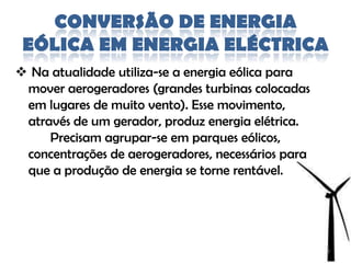 CONVERSÃO DE ENERGIA
 EÓLICA EM ENERGIA ELÉCTRICA
 Na atualidade utiliza-se a energia eólica para
 mover aerogeradores (grandes turbinas colocadas
 em lugares de muito vento). Esse movimento,
 através de um gerador, produz energia elétrica.
     Precisam agrupar-se em parques eólicos,
 concentrações de aerogeradores, necessários para
 que a produção de energia se torne rentável.




                                                    8
 