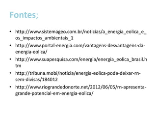 Fontes;
• http://www.sistemageo.com.br/noticias/a_energia_eolica_e_
  os_impactos_ambientais_1
• http://www.portal-energia.com/vantagens-desvantagens-da-
  energia-eolica/
• http://www.suapesquisa.com/energia/energia_eolica_brasil.h
  tm
• http://tribuna.mobi/noticia/energia-eolica-pode-deixar-rn-
  sem-divisas/184012
• http://www.riograndedonorte.net/2012/06/05/rn-apresenta-
  grande-potencial-em-energia-eolica/
 