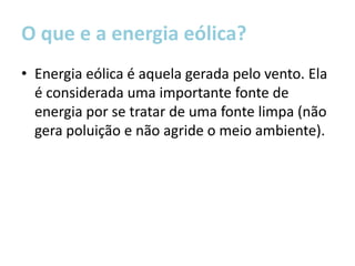 O que e a energia eólica?
• Energia eólica é aquela gerada pelo vento. Ela
  é considerada uma importante fonte de
  energia por se tratar de uma fonte limpa (não
  gera poluição e não agride o meio ambiente).
 