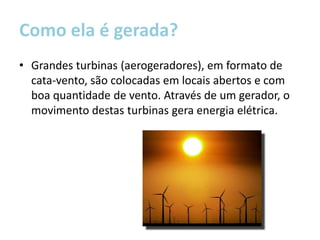Como ela é gerada?
• Grandes turbinas (aerogeradores), em formato de
  cata-vento, são colocadas em locais abertos e com
  boa quantidade de vento. Através de um gerador, o
  movimento destas turbinas gera energia elétrica.
 