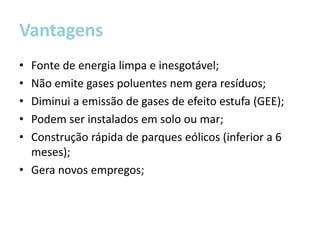 Vantagens
• Fonte de energia limpa e inesgotável;
• Não emite gases poluentes nem gera resíduos;
• Diminui a emissão de gases de efeito estufa (GEE);
• Podem ser instalados em solo ou mar;
• Construção rápida de parques eólicos (inferior a 6
  meses);
• Gera novos empregos;
 