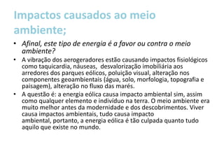 Impactos causados ao meio
ambiente;
• Afinal, este tipo de energia é a favor ou contra o meio
  ambiente?
• A vibração dos aerogeradores estão causando impactos fisiológicos
  como taquicardia, náuseas, desvalorização imobiliária aos
  arredores dos parques eólicos, poluição visual, alteração nos
  componentes geoambientais (água, solo, morfologia, topografia e
  paisagem), alteração no fluxo das marés.
• A questão é: a energia eólica causa impacto ambiental sim, assim
  como qualquer elemento e indivíduo na terra. O meio ambiente era
  muito melhor antes da modernidade e dos descobrimentos. Viver
  causa impactos ambientais, tudo causa impacto
  ambiental, portanto, a energia eólica é tão culpada quanto tudo
  aquilo que existe no mundo.
 