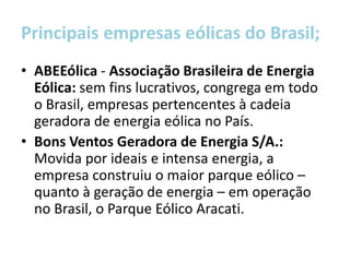 Principais empresas eólicas do Brasil;
• ABEEólica - Associação Brasileira de Energia
  Eólica: sem fins lucrativos, congrega em todo
  o Brasil, empresas pertencentes à cadeia
  geradora de energia eólica no País.
• Bons Ventos Geradora de Energia S/A.:
  Movida por ideais e intensa energia, a
  empresa construiu o maior parque eólico –
  quanto à geração de energia – em operação
  no Brasil, o Parque Eólico Aracati.
 