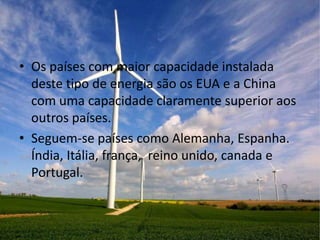 • Os países com maior capacidade instalada
  deste tipo de energia são os EUA e a China
  com uma capacidade claramente superior aos
  outros países.
• Seguem-se países como Alemanha, Espanha.
  Índia, Itália, frança, reino unido, canada e
  Portugal.
 