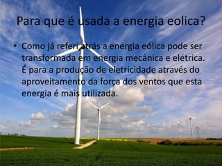 Para que é usada a energia eolica?
• Como já referi atrás a energia eólica pode ser
  transformada em energia mecânica e elétrica.
  É para a produção de eletricidade através do
  aproveitamento da força dos ventos que esta
  energia é mais utilizada.
 