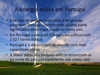 A energia eólica em Portugal
• Este tipo de energia tem vindo a ter grande
  progresso Portugal, constituindo já uma parte
  significativa da energia usada no nosso pais.
• Em Portugal a cerca de 206 parques eólicos com
  2 027 torres eólicas.
• Portugal é o décimo pais do mundo com mais
  capacidade eólica.
• A maior parte dos parques eólicos encontram-se
  no norte do pais principalmente nos cumes das
  montanhas e nas zonas costeiras.
 