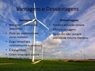 Vantagens e Desvantagens
            Vantagens                  Desvantagens
•   Não provoca poluição       • Provoca poluição sonora.
    ambiental.                 • Altera a paisagem.
•   Pode ser explorada em      • Os ventos não sempre
    zonas isoladas.              sopram da mesma maneira.
•   Exige tecnologia
    relativamente económica.
•   É inesgotável.
•   Criam empregos para a
    população local.
 