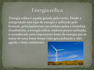 Energia eólica é aquela gerada pelo vento. Desde a
antiguidade este tipo de energia é utilizado pelo
homem, principalmente nas embarcações e moinhos.
Atualmente, a energia eólica, embora pouco utilizada,
é considerada uma importante fonte de energia por se
tratar de uma fonte limpa (não gera poluição e não
agride o meio ambiente).
 