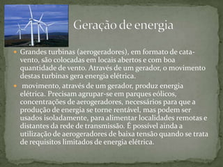  Grandes turbinas (aerogeradores), em formato de cata-
vento, são colocadas em locais abertos e com boa
quantidade de vento. Através de um gerador, o movimento
destas turbinas gera energia elétrica.
 movimento, através de um gerador, produz energia
elétrica. Precisam agrupar-se em parques eólicos,
concentrações de aerogeradores, necessários para que a
produção de energia se torne rentável, mas podem ser
usados isoladamente, para alimentar localidades remotas e
distantes da rede de transmissão. É possível ainda a
utilização de aerogeradores de baixa tensão quando se trata
de requisitos limitados de energia elétrica.
 