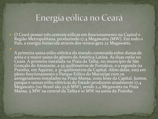  O Ceará possui três centrais eólicas em funcionamento na Capital e
Região Metropolitana, produzindo 17,4 Megawatts (MW). Em todo o
País, a energia fornecida através dos ventos gera 22 Megawatts.

A primeira usina eólio-elétrica do mundo construída sobre dunas de
areia e a maior usina do gênero da América Latina. As duas estão no
Ceará. A primeira instalada na Praia da Taíba, no município de São
Gonçalo do Amarante, a 55 quilômetros de Fortaleza, e a segunda na
Prainha, em Aquiraz, a 30 quilômetros da Capital. Além delas, está em
pleno funcionamento o Parque Eólico do Mucuripe com os
aerogeradores instalados na Praia Mansa, zona leste da Capital. Juntos,
parque e usinas eólio-elétricas do Estado produzem atualmente 17,4
Megawatts (no Brasil são 22,6 MW), sendo 2,4 Megawatts na Praia
Mansa, 5 MW na central da Taíba e 10 MW na usina da Prainha.
 