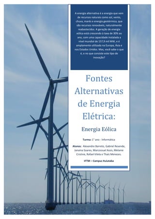 A energia alternativa é a energia que vem
de recursos naturais como sol, vento,
chuva, marés e energia geotérmica, que
são recursos renováveis, naturalmente
reabastecidos. A geração de energia
eólica está crescendo à taxa de 30% ao
ano, com uma capacidade instalada a
nível mundial de 157,9 mil MW, e é
amplamente utilizada na Europa, Ásia e
nos Estados Unidos. Mas, você sabe o que
é, e no que consiste este tipo de
inovação?
Fontes
Alternativas
de Energia
Elétrica:
Energia Eólica
Turma: 1° ano - Informática
Alunos: Alexandre Barreto, Gabriel Resende,
Janaina Soares, Marcossuel Assis, Melanie
Cristine, Rafael Vilela e Thaís Menezes.
IFTM – Campus Ituiutaba
 