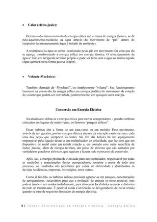 9 | F o n t e s A l t e r n a t i v a s d e E n e r g i a E l é t r i c a - E n e r g i a E ó l i c a
 Calor (efeito-joule):
Determinado armazenamento da energia eólica sob a forma de energia térmica, se dá
pelo aquecimento mecânico da água através do movimento de “pás” dentro do
recipiente de armazenamento (que é isolado do ambiente).
A resistência da água ao atrito ocasionado pelas pás em movimento faz com que ela
se aqueça, transformando a energia eólica em energia térmica. O armazenamento da
água é feito em recipiente térmico próprio e pode ser feito com a água na forma líquida
(água quente) ou na forma gasosa (vapor).
 Volante Mecânico:
Também chamado de “Flywheell”, ou simplesmente ”volante”. Seu funcionamento
baseia-se na conversão da energia eólica em energia cinética do movimento de rotação
do volante que poderá ser convertida, posteriormente, em qualquer outra energia.
Conversão em Energia Elétrica
Na atualidade utiliza-se a energia eólica para mover aerogeradores - grandes turbinas
colocadas em lugares de muito vento, os famosos “parques eólicos”.
Essas turbinas têm a forma de um cata-vento ou um moinho. Esse movimento,
através de um gerador, produz energia elétrica através da interação existente entre cada
uma das peças que compõem as torres. No fim das hélices há um equipamento
responsável pela ligação destas a um multiplicador de velocidade, que faz com que um
dispositivo de metal entre em rápida rotação e, em contado com outra superfície de
metal, produz, além de energia térmica, um pulso de elétrons que são captados por
verdadeiros geradores elétricos, que regulam e fazem todo o processo de conversão.
Após isto, a energia produzida é enviada para um controlador, responsável por todas
as medições e manutenções destes aerogeradores; somente a partir de todo este
processo, os resultados são recolhidos por cabos de eletricidade e distribuídos às
devidas residências, empresas, instituições, entre outras.
Como já foi dito, as turbinas eólicas precisam agrupar-se em parques, concentrações
de aerogeradores, necessários para que a produção de energia se torne rentável, mas
podem também ser usados isoladamente, para alimentar localidades remotas e distantes
da rede de transmissão. É possível ainda a utilização de aerogeradores de baixa tensão
quando se trate de requisitos limitados de energia eléctrica.
 