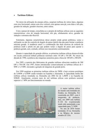 10 | F o n t e s A l t e r n a t i v a s d e E n e r g i a E l é t r i c a - E n e r g i a E ó l i c a
 Turbinas Eólicas:
No início da utilização da energia eólica, surgiram turbinas de vários tipos, algumas
com eixo horizontal, outras com eixo vertical, com apenas uma pá, com duas e três pás,
gerador de indução, gerador síncrono, entre outras.
Com o passar do tempo, consolidou-se o projeto de turbinas eólicas com as seguintes
características: eixo de rotação horizontal, três pás, alinhamento ativo, gerador de
indução e estrutura não-flexível.
Entretanto, algumas características desse projeto ainda geram polêmica, como a
utilização ou não do controle do ângulo de passo (pitch) das pás para limitar a potência
máxima gerada. A tendência atual é a combinação das duas técnicas de controle de
potência (stall e pitch) em pás que podem variar o ângulo de passo para ajustar a
potência gerada, sem, contudo, utilizar esse mecanismo continuamente.
Quanto à capacidade de geração elétrica, as primeiras turbinas eólicas desenvolvidas
em escala comercial tinham potências nominais entre 10 kW e 50 kW. No início da
década de 1990, a potência das máquinas aumentou para a faixa de 100 kW a 300 kW.
Em 1995, a maioria dos fabricantes de grandes turbinas ofereciam modelos de 300
kW a 750 kW. Em 1997, foram introduzidas comercialmente as turbinas eólicas de 1
MW e 1,5 MW, iniciando a geração de máquinas de grande porte.
Em 1999 surgiram as primeiras turbinas eólicas de 2MW e hoje existem protótipos
de 3,6MW e 4,5MW sendo testados na Espanha e Alemanha. A capacidade média das
turbinas eólicas instaladas na Alemanha em 2002 foi de 1,4MW e na Espanha de
850kW. Atualmente, existem mais de mil turbinas eólicas com potência nominal
superior a 1 MW em funcionamento no mundo.
A maior turbina eólica
do mundo está instalada em
Emden, na Alemanha. Foi
construída em 2007, com 6
megawatts de potência,
mas, em 2009 esta turbina
E-126 foi re-potenciada
tendo sido aumentada a sua
capacidade para 7,5 MW.
No ano de 2010 foram
instaladas 24 na Alemanha
e na Bélgica do mesmo
modelo (E-126).
 