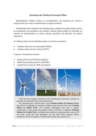 11 | F o n t e s A l t e r n a t i v a s d e E n e r g i a E l é t r i c a - E n e r g i a E ó l i c a
Estruturas da Turbina de Geração Eólica
Recapitulando, Turbinas Eólicas, ou Aerogeradores, são máquinas que retiram a
energia cinética do vento e transformam em energia mecânica.
Normalmente estas máquinas são utilizadas para a geração de energia elétrica através
de acoplamento com geradores, mas também, turbinas eólicas podem ser utilizadas em
sistemas de bombeamento ou outros sistemas mecânicos (já descritos em tópicos
anteriores).
As turbinas eólicas são classificadas quanto à sua forma construtiva:
 Turbinas eólicas de eixo horizontal (TEEH);
 Turbinas eólicas de eixo vertical (TEEV).
E quanto à sua potência nominal:
 Pequeno Porte (até 50 KW de potência);
 Médio Porte (potência de 50 a 1000 KW);
 Grande Porte (acima de 1MW de potência).
Cada uma das imagens ilustram as três classificações potenciais nominais já
descritas na introdução feita acima deste boxe.
Da esquerda para a direita temos: uma Turbina Eólica de Pequeno Porte,
que pode ser instalada em qualquer residência para diversos fins; uma Turbina
Eólica de Médio Porte, com bastante abrangência por todo o mundo,
constituindo a maior parte dos parques eólicos terrestres; e algumas Turbinas
Eólicas de Grande Porte, utilizadas para abastecer energeticamente mais de 30
mil casas, sendo que estas abrangem, em sua maior parte, parques eólicos
marítimos, devido às grandes ventanias provocadas pelo espaço livre.
 