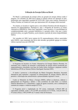 15 | F o n t e s A l t e r n a t i v a s d e E n e r g i a E l é t r i c a - E n e r g i a E ó l i c a
Utilização da Energia Eólica no Brasil
No Brasil, a participação da energia eólica na geração de energia elétrica ainda é
pequena. Em setembro de 2003 havia apenas 6 centrais eólicas em operação no país,
perfazendo uma capacidade instalada de 22.075 kW. Entre essas centrais, destacam-se
Taíba e Prainha, no Estado do Ceará, que representam 68% do parque eólico nacional.
No entanto, os incentivos vigentes para o setor elétrico brasileiro deverão despertar o
interesse de empreendedores. Destaque-se, aqui, o Programa de Incentivo às Fontes
Alternativas (PROINFA). Outro fator importante, como incentivo, é a possibilidade de
complementaridade entre a geração hidrelétrica e a geração eólica, visto que o maior
potencial eólico, na região Nordeste, ocorre durante o período de menor disponibilidade
hídrica.
Em setembro de 2003, havia registro de 92 empreendimentos eólicos autorizados
pela ANEEL, cuja construção não havia sido iniciada, que poderão agregar ao sistema
elétrico nacional cerca de 6.500 MW.
O Programa de Incentivo às Fontes Alternativas de Energia Elétrica (Proinfa), foi
instituído com o objetivo de aumentar a participação da energia elétrica produzida por
empreendimentos concebidos com base em fontes eólica, biomassa e pequenas centrais
hidrelétricas (PCH) no Sistema Elétrico Interligado Nacional (SIN).
O intuito é promover a diversificação da Matriz Energética Brasileira, buscando
alternativas para aumentar a segurança no abastecimento de energia elétrica, além de
permitir a valorização das características e potencialidades regionais e locais.
Coube ao Ministério de Minas e Energia (MME), definir as diretrizes, elaborar o
planejamento do Programa e definir o valor econômico de cada fonte e à Centrais
Elétricas Brasileiras S.A. (Eletrobrás), o papel de agente executora, com a celebração de
contratos de compra e venda de energia (CCVE).
O Programa prevê a implantação de 144 usinas, totalizando 3.299,40 MW de
capacidade instalada, sendo 1.191,24 MW provenientes de 63 PCHs, 1.422,92 MW de
54 usinas eólicas, e 685,24 MW de 27 usinas a base de biomassa.
 