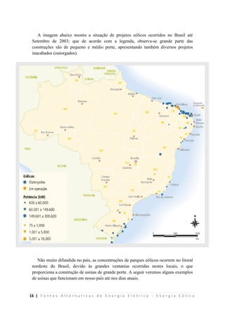 16 | F o n t e s A l t e r n a t i v a s d e E n e r g i a E l é t r i c a - E n e r g i a E ó l i c a
A imagem abaixo mostra a situação de projetos eólicos ocorridos no Brasil até
Setembro de 2003; que de acordo com a legenda, observa-se grande parte das
construções são de pequeno e médio porte, apresentando também diversos projetos
inacabados (outorgados).
Não muito difundida no país, as concentrações de parques eólicos ocorrem no litoral
nordeste do Brasil, devido às grandes ventanias ocorridas nestes locais, o que
proporciona a construção de usinas de grande porte. A seguir veremos alguns exemplos
de usinas que funcionam em nosso país até nos dias atuais.
 