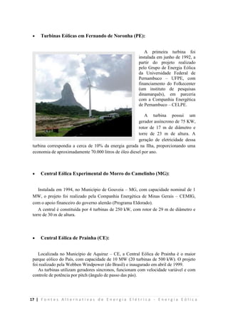 17 | F o n t e s A l t e r n a t i v a s d e E n e r g i a E l é t r i c a - E n e r g i a E ó l i c a
 Turbinas Eólicas em Fernando de Noronha (PE):
A primeira turbina foi
instalada em junho de 1992, a
partir do projeto realizado
pelo Grupo de Energia Eólica
da Universidade Federal de
Pernambuco – UFPE, com
financiamento do Folkecenter
(um instituto de pesquisas
dinamarquês), em parceria
com a Companhia Energética
de Pernambuco – CELPE.
A turbina possui um
gerador assíncrono de 75 KW,
rotor de 17 m de diâmetro e
torre de 23 m de altura. A
geração de eletricidade dessa
turbina correspondia a cerca de 10% da energia gerada na Ilha, proporcionando uma
economia de aproximadamente 70.000 litros de óleo diesel por ano.
 Central Eólica Experimental do Morro do Camelinho (MG):
Instalada em 1994, no Município de Gouveia – MG, com capacidade nominal de 1
MW, o projeto foi realizado pela Companhia Energética de Minas Gerais – CEMIG,
com o apoio financeiro do governo alemão (Programa Eldorado).
A central é constituída por 4 turbinas de 250 kW, com rotor de 29 m de diâmetro e
torre de 30 m de altura.
 Central Eólica de Prainha (CE):
Localizada no Município de Aquiraz – CE, a Central Eólica de Prainha é o maior
parque eólico do País, com capacidade de 10 MW (20 turbinas de 500 kW). O projeto
foi realizado pela Wobben Windpower (do Brasil) e inaugurado em abril de 1999.
As turbinas utilizam geradores síncronos, funcionam com velocidade variável e com
controle de potência por pitch (ângulo de passo das pás).
 
