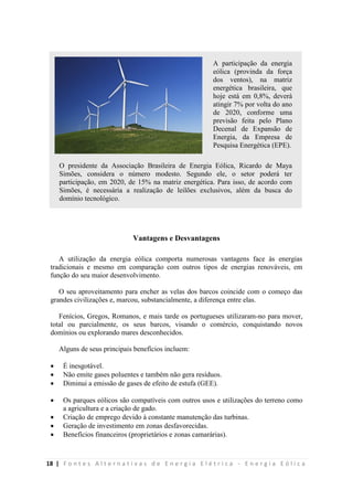 18 | F o n t e s A l t e r n a t i v a s d e E n e r g i a E l é t r i c a - E n e r g i a E ó l i c a
Vantagens e Desvantagens
A utilização da energia eólica comporta numerosas vantagens face às energias
tradicionais e mesmo em comparação com outros tipos de energias renováveis, em
função do seu maior desenvolvimento.
O seu aproveitamento para encher as velas dos barcos coincide com o começo das
grandes civilizações e, marcou, substancialmente, a diferença entre elas.
Fenícios, Gregos, Romanos, e mais tarde os portugueses utilizaram-no para mover,
total ou parcialmente, os seus barcos, visando o comércio, conquistando novos
domínios ou explorando mares desconhecidos.
Alguns de seus principais benefícios incluem:
 É inesgotável.
 Não emite gases poluentes e também não gera resíduos.
 Diminui a emissão de gases de efeito de estufa (GEE).
 Os parques eólicos são compatíveis com outros usos e utilizações do terreno como
a agricultura e a criação de gado.
 Criação de emprego devido à constante manutenção das turbinas.
 Geração de investimento em zonas desfavorecidas.
 Benefícios financeiros (proprietários e zonas camarárias).
O presidente da Associação Brasileira de Energia Eólica, Ricardo de Maya
Simões, considera o número modesto. Segundo ele, o setor poderá ter
participação, em 2020, de 15% na matriz energética. Para isso, de acordo com
Simões, é necessária a realização de leilões exclusivos, além da busca do
domínio tecnológico.
A participação da energia
eólica (provinda da força
dos ventos), na matriz
energética brasileira, que
hoje está em 0,8%, deverá
atingir 7% por volta do ano
de 2020, conforme uma
previsão feita pelo Plano
Decenal de Expansão de
Energia, da Empresa de
Pesquisa Energética (EPE).
 