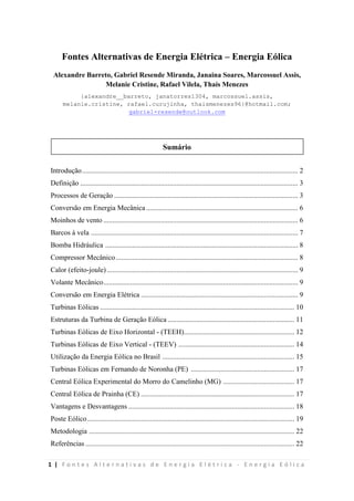 1 | F o n t e s A l t e r n a t i v a s d e E n e r g i a E l é t r i c a - E n e r g i a E ó l i c a
Fontes Alternativas de Energia Elétrica – Energia Eólica
Alexandre Barreto, Gabriel Resende Miranda, Janaina Soares, Marcossuel Assis,
Melanie Cristine, Rafael Vilela, Thaís Menezes
{alexandre__barreto, janatorres1304, marcossuel.assis,
melanie.cristine, rafael.curujinha, thaismenezes96}@hotmail.com;
gabriel-resende@outlook.com
Sumário
Introdução......................................................................................................................... 2
Definição .......................................................................................................................... 3
Processos de Geração ....................................................................................................... 3
Conversão em Energia Mecânica ..................................................................................... 6
Moinhos de vento ............................................................................................................. 6
Barcos à vela .................................................................................................................... 7
Bomba Hidráulica ............................................................................................................ 8
Compressor Mecânico...................................................................................................... 8
Calor (efeito-joule) ........................................................................................................... 9
Volante Mecânico............................................................................................................. 9
Conversão em Energia Elétrica ........................................................................................ 9
Turbinas Eólicas ............................................................................................................. 10
Estruturas da Turbina de Geração Eólica ....................................................................... 11
Turbinas Eólicas de Eixo Horizontal - (TEEH).............................................................. 12
Turbinas Eólicas de Eixo Vertical - (TEEV) ................................................................. 14
Utilização da Energia Eólica no Brasil .......................................................................... 15
Turbinas Eólicas em Fernando de Noronha (PE) .......................................................... 17
Central Eólica Experimental do Morro do Camelinho (MG) ........................................ 17
Central Eólica de Prainha (CE) ...................................................................................... 17
Vantagens e Desvantagens ............................................................................................. 18
Poste Eólico.................................................................................................................... 19
Metodologia ................................................................................................................... 22
Referências ..................................................................................................................... 22
 