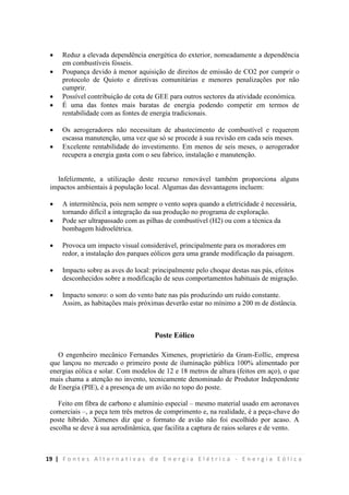 19 | F o n t e s A l t e r n a t i v a s d e E n e r g i a E l é t r i c a - E n e r g i a E ó l i c a
 Reduz a elevada dependência energética do exterior, nomeadamente a dependência
em combustíveis fósseis.
 Poupança devido à menor aquisição de direitos de emissão de CO2 por cumprir o
protocolo de Quioto e diretivas comunitárias e menores penalizações por não
cumprir.
 Possível contribuição de cota de GEE para outros sectores da atividade económica.
 É uma das fontes mais baratas de energia podendo competir em termos de
rentabilidade com as fontes de energia tradicionais.
 Os aerogeradores não necessitam de abastecimento de combustível e requerem
escassa manutenção, uma vez que só se procede à sua revisão em cada seis meses.
 Excelente rentabilidade do investimento. Em menos de seis meses, o aerogerador
recupera a energia gasta com o seu fabrico, instalação e manutenção.
Infelizmente, a utilização deste recurso renovável também proporciona alguns
impactos ambientais à população local. Algumas das desvantagens incluem:
 A intermitência, pois nem sempre o vento sopra quando a eletricidade é necessária,
tornando difícil a integração da sua produção no programa de exploração.
 Pode ser ultrapassado com as pilhas de combustível (H2) ou com a técnica da
bombagem hidroelétrica.
 Provoca um impacto visual considerável, principalmente para os moradores em
redor, a instalação dos parques eólicos gera uma grande modificação da paisagem.
 Impacto sobre as aves do local: principalmente pelo choque destas nas pás, efeitos
desconhecidos sobre a modificação de seus comportamentos habituais de migração.
 Impacto sonoro: o som do vento bate nas pás produzindo um ruído constante.
Assim, as habitações mais próximas deverão estar no mínimo a 200 m de distância.
Poste Eólico
O engenheiro mecânico Fernandes Ximenes, proprietário da Gram-Eollic, empresa
que lançou no mercado o primeiro poste de iluminação pública 100% alimentado por
energias eólica e solar. Com modelos de 12 e 18 metros de altura (feitos em aço), o que
mais chama a atenção no invento, tecnicamente denominado de Produtor Independente
de Energia (PIE), é a presença de um avião no topo do poste.
Feito em fibra de carbono e alumínio especial – mesmo material usado em aeronaves
comerciais –, a peça tem três metros de comprimento e, na realidade, é a peça-chave do
poste híbrido. Ximenes diz que o formato de avião não foi escolhido por acaso. A
escolha se deve à sua aerodinâmica, que facilita a captura de raios solares e de vento.
 