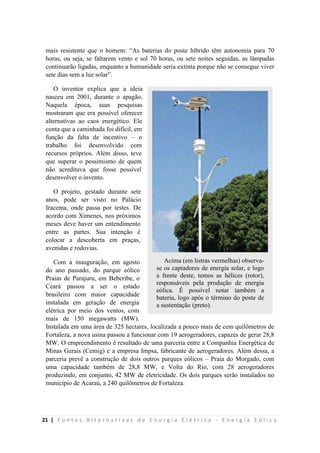 21 | F o n t e s A l t e r n a t i v a s d e E n e r g i a E l é t r i c a - E n e r g i a E ó l i c a
mais resistente que o homem: “As baterias do poste híbrido têm autonomia para 70
horas, ou seja, se faltarem vento e sol 70 horas, ou sete noites seguidas, as lâmpadas
continuarão ligadas, enquanto a humanidade seria extinta porque não se consegue viver
sete dias sem a luz solar”.
O inventor explica que a ideia
nasceu em 2001, durante o apagão.
Naquela época, suas pesquisas
mostraram que era possível oferecer
alternativas ao caos energético. Ele
conta que a caminhada foi difícil, em
função da falta de incentivo – o
trabalho foi desenvolvido com
recursos próprios. Além disso, teve
que superar o pessimismo de quem
não acreditava que fosse possível
desenvolver o invento.
O projeto, gestado durante sete
anos, pode ser visto no Palácio
Iracema, onde passa por testes. De
acordo com Ximenes, nos próximos
meses deve haver um entendimento
entre as partes. Sua intenção é
colocar a descoberta em praças,
avenidas e rodovias.
Com a inauguração, em agosto
do ano passado, do parque eólico
Praias de Parajuru, em Beberibe, o
Ceará passou a ser o estado
brasileiro com maior capacidade
instalada em geração de energia
elétrica por meio dos ventos, com
mais de 150 megawatts (MW).
Instalada em uma área de 325 hectares, localizada a pouco mais de cem quilômetros de
Fortaleza, a nova usina passou a funcionar com 19 aerogeradores, capazes de gerar 28,8
MW. O empreendimento é resultado de uma parceria entre a Companhia Energética de
Minas Gerais (Cemig) e a empresa Impsa, fabricante de aerogeradores. Além dessa, a
parceria prevê a construção de dois outros parques eólicos – Praia do Morgado, com
uma capacidade também de 28,8 MW, e Volta do Rio, com 28 aerogeradores
produzindo, em conjunto, 42 MW de eletricidade. Os dois parques serão instalados no
município de Acaraú, a 240 quilômetros de Fortaleza.
Acima (em listras vermelhas) observa-
se os captadores de energia solar, e logo
a frente deste, temos as hélices (rotor),
responsáveis pela produção de energia
eólica. É possível notar também a
bateria, logo após o término do poste de
a sustentação (preto).
 