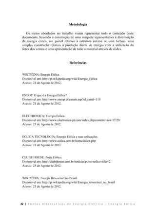 22 | F o n t e s A l t e r n a t i v a s d e E n e r g i a E l é t r i c a - E n e r g i a E ó l i c a
Metodologia
Os meios abordados no trabalho visam representar todo o conteúdo deste
documento, havendo a construção de uma maquete representativa à distribuição
da energia eólica, um painel relativo à estrutura interna de uma turbina, uma
simples construção relativa à produção direta de energia com a utilização da
força dos ventos e uma apresentação de todo o material através de slides.
Referências
WIKIPÉDIA: Energia Eólica.
Disponível em: http://pt.wikipedia.org/wiki/Energia_Eólica
Acesso: 21 de Agosto de 2012.
ENEOP: O que é a Energia Eólica?
Disponível em: http://www.eneop.pt/canais.asp?id_canal=110
Acesso: 21 de Agosto de 2012.
ELECTRONICA: Energia Eólica.
Disponível em: http://www.electronica-pt.com/index.php/content/view/17/29/
Acesso: 23 de Agosto de 2012.
EOLICA TECNOLOGIA: Energia Eólica e suas aplicações.
Disponível em: http://www.eolica.com.br/home/index.php
Acesso: 21 de Agosto de 2012.
CLUBE HOUSE: Poste Eólico.
Disponível em: http://clubehouse.com.br/noticias/poste-eolico-solar-2/
Acesso: 25 de Agosto de 2012.
WIKIPÉDIA: Energia Renovável no Brasil.
Disponível em: http://pt.wikipedia.org/wiki/Energia_renovável_no_brasil
Acesso: 25 de Agosto de 2012.
 