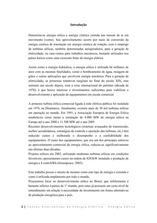 2 | F o n t e s A l t e r n a t i v a s d e E n e r g i a E l é t r i c a - E n e r g i a E ó l i c a
Introdução
Denomina-se energia eólica a energia cinética contida nas massas de ar em
movimento (vento). Seu aproveitamento ocorre por meio de conversão da
energia cinética de translação em energia cinética de rotação, com o emprego
de turbinas eólicas, também denominadas aerogeradores, para a geração de
eletricidade, ou cata-ventos para trabalhos mecânicos, bastante utilizados nos
países baixos como uma crescente fonte de energia elétrica.
Assim como a energia hidráulica, a energia eólica é utilizada há milhares de
anos com as mesmas finalidades, como o bombeamento de água, moagem de
grãos e outras aplicações que envolvem energia mecânica. Para a geração de
eletricidade, as primeiras tentativas surgiram no final do século XIX, mas
somente um século depois, com a crise internacional do petróleo (década de
1970), é que houve interesse e investimentos suficientes para viabilizar o
desenvolvimento e aplicação de equipamentos em escala comercial.
A primeira turbina eólica comercial ligada à rede elétrica pública foi instalada
em 1976, na Dinamarca. Atualmente, existem mais de 30 mil turbinas eólicas
em operação no mundo. Em 1991, a Associação Europeia de Energia Eólica
estabeleceu como metas a instalação de 4.000 MW de energia eólica na
Europa até o ano 2000 e 11.500 MW até o ano 2005.
Recentes desenvolvimentos tecnológicos (sistemas avançados de transmissão,
melhor aerodinâmica, estratégias de controle e operação das turbinas, etc.) têm
reduzido custos e melhorado o desempenho e a confiabilidade dos
equipamentos. O custo dos equipamentos, que era um dos principais entraves
ao aproveitamento comercial da energia eólica, reduziu-se significativamente
nas últimas duas décadas.
Projetos eólicos em 2002, utilizando modernas turbinas eólicas em condições
favoráveis, apresentaram custos na ordem de 820/KW instalado e produção de
energia a 4 cents/kWh (Greenpeace. 2003).
Este trabalho possui o intuito de mostrar como este tipo de energia é extraída e
como é utilizada amplamente por todo o mundo.
Procuramos focar no desenvolvimento eólico no Brasil, que infelizmente é
bastante inferior à países de 1° mundo, pois estes já possuem um certo nível de
entendimento em relação à necessidade do investimento em fontes alternativas
de produção energética para o país.
 