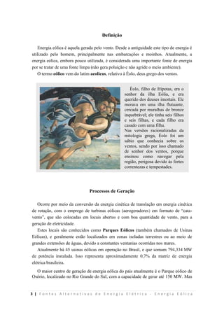 3 | F o n t e s A l t e r n a t i v a s d e E n e r g i a E l é t r i c a - E n e r g i a E ó l i c a
Definição
Energia eólica é aquela gerada pelo vento. Desde a antiguidade este tipo de energia é
utilizado pelo homem, principalmente nas embarcações e moinhos. Atualmente, a
energia eólica, embora pouco utilizada, é considerada uma importante fonte de energia
por se tratar de uma fonte limpa (não gera poluição e não agride o meio ambiente).
O termo eólico vem do latim aeolicus, relativo à Éolo, deus grego dos ventos.
Processos de Geração
Ocorre por meio da conversão da energia cinética de translação em energia cinética
de rotação, com o emprego de turbinas eólicas (aerogeradores) em formato de “cata-
vento”, que são colocadas em locais abertos e com boa quantidade de vento, para a
geração de eletricidade.
Estes locais são conhecidos como Parques Eólicos (também chamados de Usinas
Eólicas), e geralmente estão localizados em zonas isoladas terrestres ou ao meio de
grandes extensões de águas, devido a constantes ventanias ocorridas nos mares.
Atualmente há 45 usinas eólicas em operação no Brasil, e que somam 794,334 MW
de potência instalada. Isso representa aproximadamente 0,7% da matriz de energia
elétrica brasileira.
O maior centro de geração de energia eólica do país atualmente é o Parque eólico de
Osório, localizado no Rio Grande do Sul, com a capacidade de gerar até 150 MW. Mas
Éolo, filho de Hipotas, era o
senhor da ilha Eólia, e era
querido dos deuses imortais. Ele
morava em uma ilha flutuante,
cercada por muralhas de bronze
inquebrável; ele tinha seis filhos
e seis filhas, e cada filho era
casado com uma filha.
Nas versões racionalizadas da
mitologia grega, Éolo foi um
sábio que conhecia sobre os
ventos, sendo por isso chamado
de senhor dos ventos, porque
ensinou como navegar pela
região, perigosa devido às fortes
correntezas e tempestades.
 