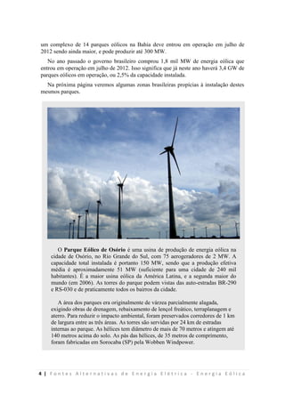 4 | F o n t e s A l t e r n a t i v a s d e E n e r g i a E l é t r i c a - E n e r g i a E ó l i c a
um complexo de 14 parques eólicos na Bahia deve entrou em operação em julho de
2012 sendo ainda maior, e pode produzir até 300 MW.
No ano passado o governo brasileiro comprou 1,8 mil MW de energia eólica que
entrou em operação em julho de 2012. Isso significa que já neste ano haverá 3,4 GW de
parques eólicos em operação, ou 2,5% da capacidade instalada.
Na próxima página veremos algumas zonas brasileiras propícias à instalação destes
mesmos parques.
O Parque Eólico de Osório é uma usina de produção de energia eólica na
cidade de Osório, no Rio Grande do Sul, com 75 aerogeradores de 2 MW. A
capacidade total instalada é portanto 150 MW, sendo que a produção efetiva
média é aproximadamente 51 MW (suficiente para uma cidade de 240 mil
habitantes). É a maior usina eólica da América Latina, e a segunda maior do
mundo (em 2006). As torres do parque podem vistas das auto-estradas BR-290
e RS-030 e de praticamente todos os bairros da cidade.
A área dos parques era originalmente de várzea parcialmente alagada,
exigindo obras de drenagem, rebaixamento de lençol freático, terraplanagem e
aterro. Para reduzir o impacto ambiental, foram preservados corredores de 1 km
de largura entre as três áreas. As torres são servidas por 24 km de estradas
internas ao parque. As hélices tem diâmetro de mais de 70 metros e atingem até
140 metros acima do solo. As pás das hélices, de 35 metros de comprimento,
foram fabricadas em Sorocaba (SP) pela Wobben Windpower.
 