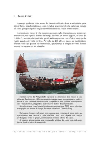 7 | F o n t e s A l t e r n a t i v a s d e E n e r g i a E l é t r i c a - E n e r g i a E ó l i c a
 Barcos à vela:
A energia produzida pelos ventos foi bastante utilizada, desde a antiguidade, para
mover barcos impulsionados por velas. A vela é a responsável pela captura da energia
do vento que após algumas reações aerodinâmicas leva o veleiro ao movimento.
A maioria dos barcos à vela modernos possuem velas triangulares que podem ser
manobradas para captar o máximo da energia do vento. Os barcos egípcios, de cerca de
1.300 a.C., usavam velas quadradas que só podiam aproveitar com eficácia a energia do
vento quando este vinha por trás. Por volta de 200 a.C., os navios do mediterrâneo
usavam velas que podiam ser manobradas, aproveitando a energia do vento mesmo
quando ele não soprava por trás delas.
Nenhum navio da Antiguidade superava as dimensões dos barcos a vela
chineses. Registros e evidências arqueológicas da época sugerem que os maiores
barcos a vela chineses eram modelos compridos e sem quilhas, com quatro a
seis velas enormes, chegando a incríveis 140 metros de comprimento.
Acredita-se que esses barcos funcionaram por cerca de 2.000 anos, atingindo
seu apogeu em termos de design durante o reinado da Dinastia Song.
Os barcos chineses velejaram com sucesso por centenas de anos, antes do
aparecimento dos barcos a vela nórdicos, mas bem depois que antigas
civilizações, como os gregos, começaram a dominar a força das velas.
A imagem acima mostra uma reprodução artística de como teria sido estes
barcos desde o início de sua criação.
 