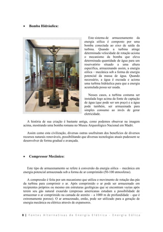 8 | F o n t e s A l t e r n a t i v a s d e E n e r g i a E l é t r i c a - E n e r g i a E ó l i c a
 Bomba Hidráulica:
Este sistema de armazenamento da
energia eólica é composto por uma
bomba conectada ao eixo de saída da
turbina. Quando a turbina atinge
determinada velocidade de rotação aciona
o mecanismo da bomba que eleva
determinada quantidade de água para um
reservatório situado a uma altura
específica, armazenando assim, a energia
eólica – mecânica sob a forma de energia
potencial da massa de água. Quando
necessário, a água é escoada e aciona
uma turbina hidráulica para que a energia
acumulada possa ser usada.
Nesses casos, a turbina costuma ser
instalada logo acima da fonte de captação
de água (que pode ser um poço) e a água
pode também, ser armazenada para
simples consumo ao invés de gerar
eletricidade.
A história de sua criação é bastante antiga, como podemos observar na imagem
acima, mostrando uma bomba romana no Museu Arqueológico Nacional em Madri.
Assim como esta civilização, diversas outras usufruíram dos benefícios de diversos
recursos naturais renováveis, possibilitando que diversas tecnologias atuais pudessem se
desenvolver de forma gradual e avançada.
 Compressor Mecânico:
Este tipo de armazenamento se refere à conversão da energia eólica – mecânica em
energia potencial armazenada sob a forma de ar comprimido (50-100 atmosferas).
A compressão é feita por um mecanismo que utiliza o movimento de rotação das pás
da turbina para comprimir o ar. Após comprimido o ar pode ser armazenado em
recipientes próprios ou mesmo em estruturas geológicas que se encontram vazias após
terem seu gás natural exaurido (empresas americanas estudam a possibilidade de
armazenar o ar comprimido na camada de arenito – a 1000 m de profundidade – que é
extremamente poroso). O ar armazenado, então, pode ser utilizado para a geração de
energia mecânica ou elétrica através de expansores.
 
