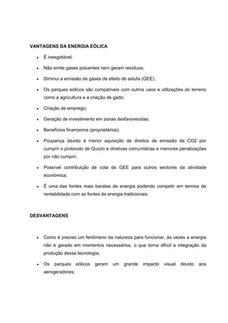 VANTAGENS DA ENERGIA EÓLICA
 É inesgotável;
 Não emite gases poluentes nem geram resíduos;
 Diminui a emissão de gases de efeito de estufa (GEE).
 Os parques eólicos são compatíveis com outros usos e utilizações do terreno
como a agricultura e a criação de gado;
 Criação de emprego;
 Geração de investimento em zonas desfavorecidas;
 Benefícios financeiros (proprietários).
 Poupança devido à menor aquisição de direitos de emissão de CO2 por
cumprir o protocolo de Quioto e diretivas comunitárias e menores penalizações
por não cumprir;
 Possível contribuição de cota de GEE para outros sectores da atividade
económica;
 É uma das fontes mais baratas de energia podendo competir em termos de
rentabilidade com as fontes de energia tradicionais.
DESVANTAGENS
 Como é preciso um fenômeno da natureza para funcionar, às vezes a energia
não é gerado em momentos necessários, o que torna difícil a integração da
produção dessa tecnologia;
 Os parques eólicos geram um grande impacto visual devido aos
aerogeradores;
 