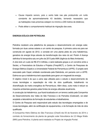  Causa impacto sonoro, pois o vento bate nas pás produzindo um ruído
constante de aproximadamente 43 decibéis, tornando necessário que
as habitações mais próximas estejam no mínimo a 200 metros de distância;
 Pode afetar o comportamento habitual de migração das aves.
ENERGIA EÓLICA EM PETROLINA
Petrolina receberá uma plataforma de pesquisa e desenvolvimento em energia solar,
formada por duas usinas solares e um centro de pesquisa. A primeira usina era para ser
construída em agosto de 2012, e consiste em uma planta piloto de uma heliotérmica,
geradora de energia limpa através da transformação dos raios do sol. Porém A licença
definitiva foi temporária saiu em julho de 2013 pela AMA (Agência do Meio Ambiente).
A obra terá um custo de R$ 27,5 milhões, e será realizada graças a um convênio entre a
Sectec, a Financiadora de Estudos e Projetos (Finep/MCT), o Centro de Pesquisas de
Energia Elétrica (Cepel) e a Universidade Federal de Pernambuco (UFPE). O projeto será
executado pelo Cepel, entidade coordenada pela Eletrobrás, em parceria com a UFPE.
Estima-se que a heliotérmica terá capacidade para gerar um megawatt de energia.
O objetivo inicial é de que a usina seja utilizada para o estudo e desenvolvimento de
novas tecnologias e capacitação de mão de obra qualificada, trabalhando na
diversificação da matriz energética de Pernambuco. Além disso, outra meta é reduzir os
impactos ambientais gerados pelas fontes de energia utilizadas atualmente.
A construção da heliotérmica, que ficará localizada em um terreno cedido pela Companhia
de Desenvolvimento dos Vales do São Francisco e do Parnaíba (Codevasf), vai estar
acoplada a laboratórios de formação de estudantes e trabalhadores.
O Centro de Pesquisa será responsável pelo estudo das tecnologias empregadas e de
novas tecnologias, além da certificação de equipamentos, e da formação de mão de obra
qualificada.
A Companhia Hidro Elétrica do São Francisco (Chesf) dia 05 de fevereiro de 2014 o
contrato do fornecimento da planta de geração solar fotovoltaica de 2,5 Mega Watts
(MW) para Petrolina. A planta será instalada no Projeto de irrigação Pontal.
 