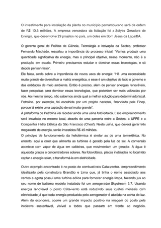 O investimento para instalação da planta no município pernambucano será da ordem
de R$ 13,8 milhões. A empresa vencedora da licitação foi a Solyes Geradora de
Energia, que desenvolve 29 projetos no país, um deles em Bom Jesus da Lapa/BA.
O gerente geral de Política de Ciência, Tecnologia e Inovação da Sectec, professor
Fernando Machado, ressaltou a importância do processo inicial: “Vamos produzir uma
quantidade significativa de energia, mas o principal objetivo, nesse momento, não é a
produção em escala. Primeiro precisamos estudar e dominar essas tecnologias, e só
depois pensar nisso”.
Ele falou, ainda sobre a importância de novos usos de energia: “Há uma necessidade
muito grande de diversificar a matriz energética, e esse é um objetivo de todo o governo e
das entidades de meio ambiente. Então é preciso, além de pensar energias renováveis,
fazer pesquisas para dominar essas tecnologias, que poderiam ser mais utilizadas por
nós. Ao mesmo tempo, não sabemos ainda qual a melhor solução para determinado local.
Petrolina, por exemplo, foi escolhida por um projeto nacional, financiado pela Finep,
porque lá existe uma captação de sol muito grande”.
A plataforma de Petrolina vai receber ainda uma usina fotovoltaica. Esse empreendimento
será instalado no mesmo local, através de uma parceria entre a Sectec, a UFPE e a
Companhia Hidro Elétrica do São Francisco (Chesf). Nesta usina, que deverá gerar três
megawatts de energia, serão investidos R$ 45 milhões.
O princípio de funcionamento da heliotérmica é similar ao de uma termelétrica. No
entanto, aqui o calor que alimenta as turbinas é gerado pela luz do sol. A conversão
acontece com vapor de água em caldeiras, que movimentam um gerador. A água é
aquecida graças a concentradores solares. Na fotovoltaica, placas instaladas no local irão
captar a energia solar, e transformá-la em eletricidade.
Outro exemplo encontrado é no posto de combustíveis Cata-ventos, empreendimento
idealizado pela construtora Brandão e Lima que, já tinha o nome associado aos
ventos e agora possui uma turbina eólica para fornecer energia limpa, fazendo jus ao
seu nome de batismo modelo instalado foi um aerogerador Skystream 3.7. Usando
energia renovável o posto Cata-vento está reduzindo seus custos mensais com
eletricidade já que toda energia produzida pelo aerogerador é abatida na conta de luz.
Além da economia, ocorre um grande impacto positivo na imagem do posto pela
iniciativa sustentável, visível a todos que passam em frente ao negócio.
 
