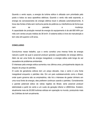 Quando o vento sopra, a energia da turbina eólica é utilizada com prioridade pelo
posto e todos os seus aparelhos elétricos. Quando o vento não está soprando, a
energia da concessionária de energia elétrica local é utilizada automaticamente. A
troca das fontes é feita sem nenhuma perda de potência ou interferência de forma que
nem se percebe a mudança.
A capacidade de produção mensal de energia do equipamento é de até 800 kWh por
mês com ventos anuais médios de 36 km/h. O sistema eólico é livre de manutenção e
tem vida útil superior a 20 anos.
CONCLUSÃO
Concluímos nesse trabalho, que o vento constitui uma imensa fonte de energia
natural a partir da qual é possível produzir grandes quantidades de energia elétrica.
Além de ser uma fonte de energia inesgotável, a energia eólica está longe de ser
causadora de problemas ambientais.
O interesse pela energia eólica aumentou nos últimos anos, principalmente depois do
disparo do preço do petróleo.
O custo de geradores eólicos tem um preço elevado, mas o vento é uma fonte
inesgotável enquanto o petróleo não. Em um país subdesenvolvido como o Brasil,
onde quem governa são os empresários, não há o interesse de gastar dinheiro em
uma nova fonte de energia, eles preferem continuar usando o petróleo. Considerando
o grande potencial eólico de várias regiões do Brasil, seria possível produzir
eletricidade a partir do vento a um custo de geração inferior a U$50/mkw. Existem,
atualmente mais de 20.000 turbinas eólicas em operação no mundo, produzindo mais
de 2 bilhões de kwh anualmente.
 