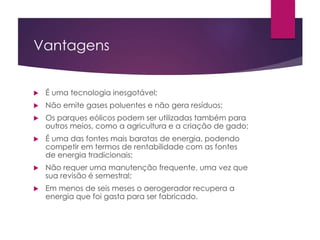 Vantagens 
 É uma tecnologia inesgotável; 
 Não emite gases poluentes e não gera resíduos; 
 Os parques eólicos podem ser utilizadas também para 
outros meios, como a agricultura e a criação de gado; 
 É uma das fontes mais baratas de energia, podendo 
competir em termos de rentabilidade com as fontes 
de energia tradicionais; 
 Não requer uma manutenção frequente, uma vez que 
sua revisão é semestral; 
 Em menos de seis meses o aerogerador recupera a 
energia que foi gasta para ser fabricado. 
 