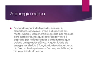 A energia eólica 
 Produzida a partir da força dos ventos - é 
abundante, renovável, limpa e disponível em 
muitos lugares. Essa energia é gerada por meio de 
aero geradores, nas quais a força do vento é 
captada por hélices ligadas a uma turbina que 
aciona um gerador elétrico. A quantidade de 
energia transferida é função da densidade do ar, 
da área coberta pela rotação das pás (hélices) e 
da velocidade do vento. 
 