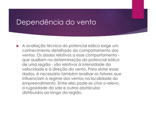Dependência do vento 
 A avaliação técnica do potencial eólico exige um 
conhecimento detalhado do comportamento dos 
ventos. Os dados relativos a esse comportamento - 
que auxiliam na determinação do potencial eólico 
de uma região - são relativos à intensidade da 
velocidade e à direção do vento. Para obter esses 
dados, é necessário também analisar os fatores que 
influenciam o regime dos ventos na localidade do 
empreendimento. Entre eles pode-se citar o relevo, 
a rugosidade do solo e outros obstáculos 
distribuídos ao longo da região. 
 