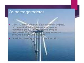 Os aereogeradores 
 Com 110 metros de altura e 300 toneladas de peso, 
um aerogerador demora uma semana a ser 
montado e produz dois megawatts (MW) de 
energia eléctrica que podem ser usados para o 
consumo de cerca de 400 casas. 
 Uma laboriosa operação para instalar cada. 
 