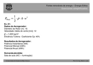Universidade do Estado de Mato Grosso Prof. Dr.-Ing. Marlon Leão
Fontes renováveis ​​de energia – Energia Eólica
Exercícios simplificados
Ex. 01:
Dados do Aerogerador:
Diâmetro do Rotor (m): 16
Velocidade média do vento [m/s]: 12
ρ = 1,225 kg/m³
Eficiência Turbina - Coeficiente Cp: 40%
Resultados do Aerogerador:
Potência Instantânea (kW):
Potencial Mensal (kWh):
Potencial Anual (kWh):
Demanda atendida:
Sala de aula (A/C + iluminação):
3
2
1
wAPWind ⋅⋅⋅= ρ
 