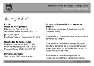 Universidade do Estado de Mato Grosso Prof. Dr.-Ing. Marlon Leão
Fontes renováveis ​​de energia – Energia Eólica
Exercícios simplificados
Ex. 01:
Dados do Aerogerador:
Diâmetro do Rotor (m): 16
Velocidade média do vento [m/s]: 12
ρ = 1,225 kg/m³
Eficiência Turbina - Coeficiente Cp: 40%
Resultados do Aerogerador:
Potência Instantânea (kW): 85,121
Potencial Mensal (kWh): 62.138,16
Potencial Anual (kWh): 745.657,87
Demanda atendida:
Sala de aula (A/C + iluminação):
3
2
1
wAPWind ⋅⋅⋅= ρ
Ex. 02 – Utilize os dados do exercício
anterior:
1 – Estimar consumo médio do campus da
UNEMAT Sinop
2 – Calcular o diâmetro do rotor para atender a
demanda do campus
3 – Calcular o rotor de um aerogerador para
atender a demanda da própria residência com
velocidade média do vento no meio urbano de
Sinop na ordem de 3 m/s
4 – Calcular o rotor do aerogerador da
residência para atender o pico de demanda
 